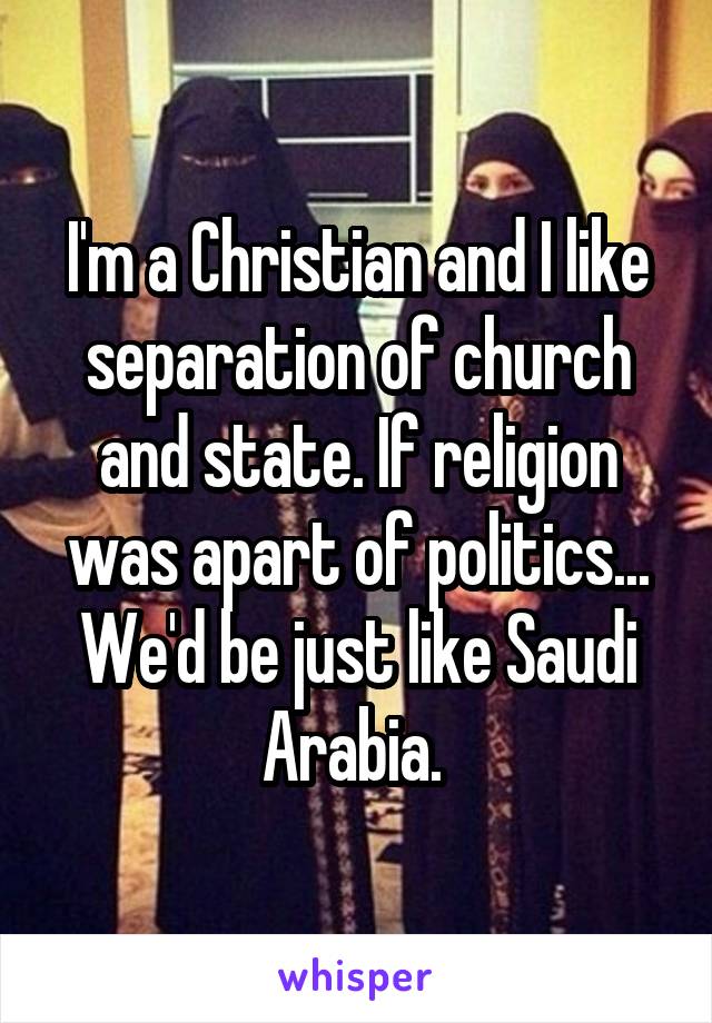 I'm a Christian and I like separation of church and state. If religion was apart of politics... We'd be just like Saudi Arabia. 