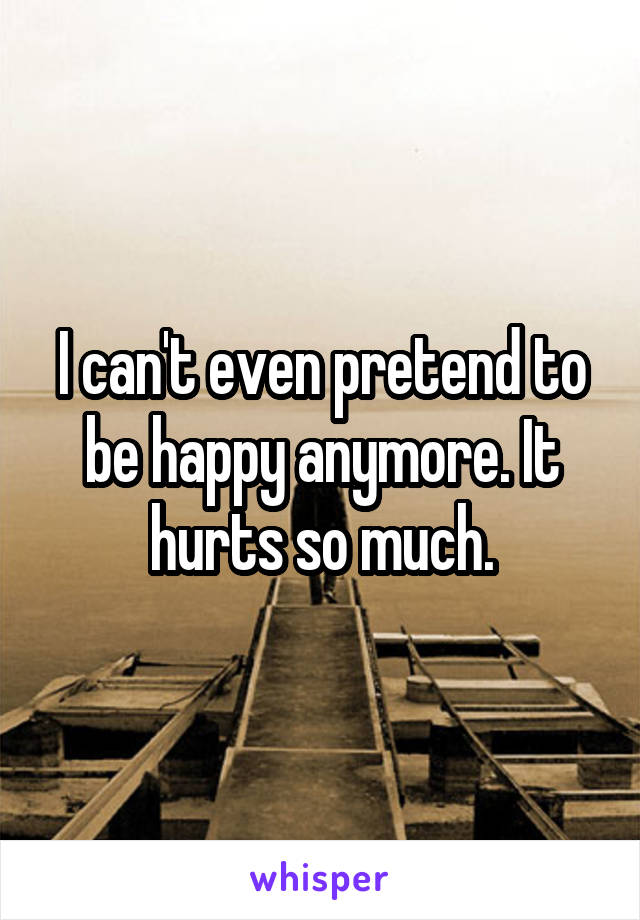 I can't even pretend to be happy anymore. It hurts so much.