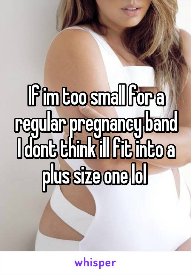 If im too small for a regular pregnancy band I dont think ill fit into a plus size one lol 