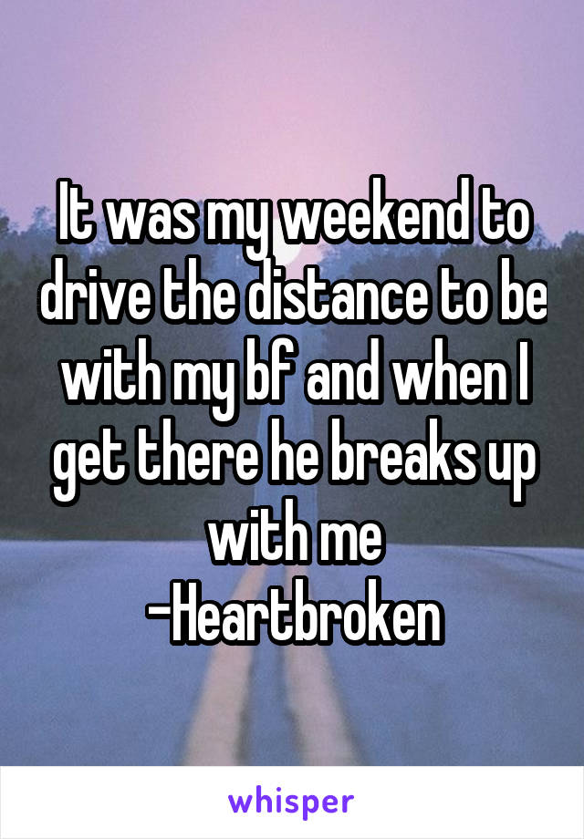 It was my weekend to drive the distance to be with my bf and when I get there he breaks up with me
-Heartbroken