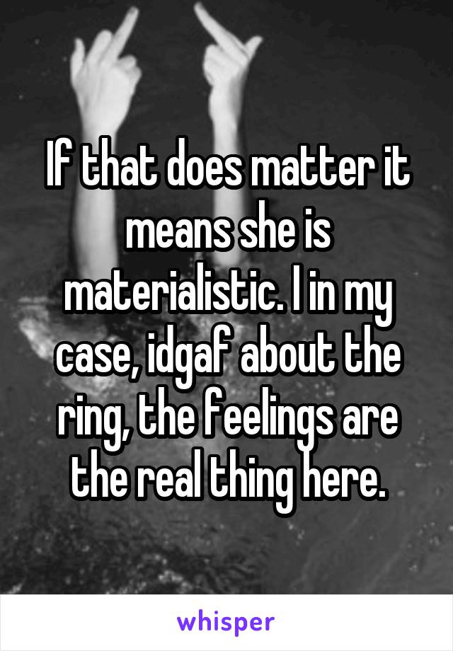 If that does matter it means she is materialistic. I in my case, idgaf about the ring, the feelings are the real thing here.