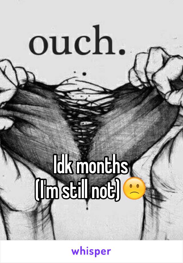 Idk months 
(I'm still not)🙁