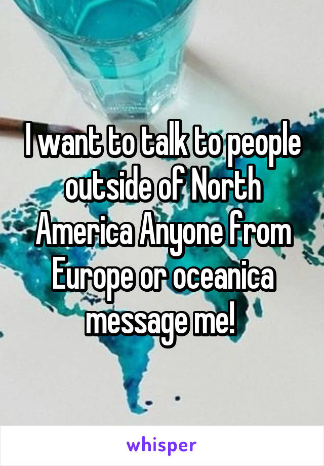 I want to talk to people outside of North America Anyone from Europe or oceanica message me! 