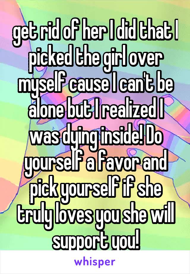 get rid of her I did that I picked the girl over myself cause I can't be alone but I realized I was dying inside! Do yourself a favor and pick yourself if she truly loves you she will support you!