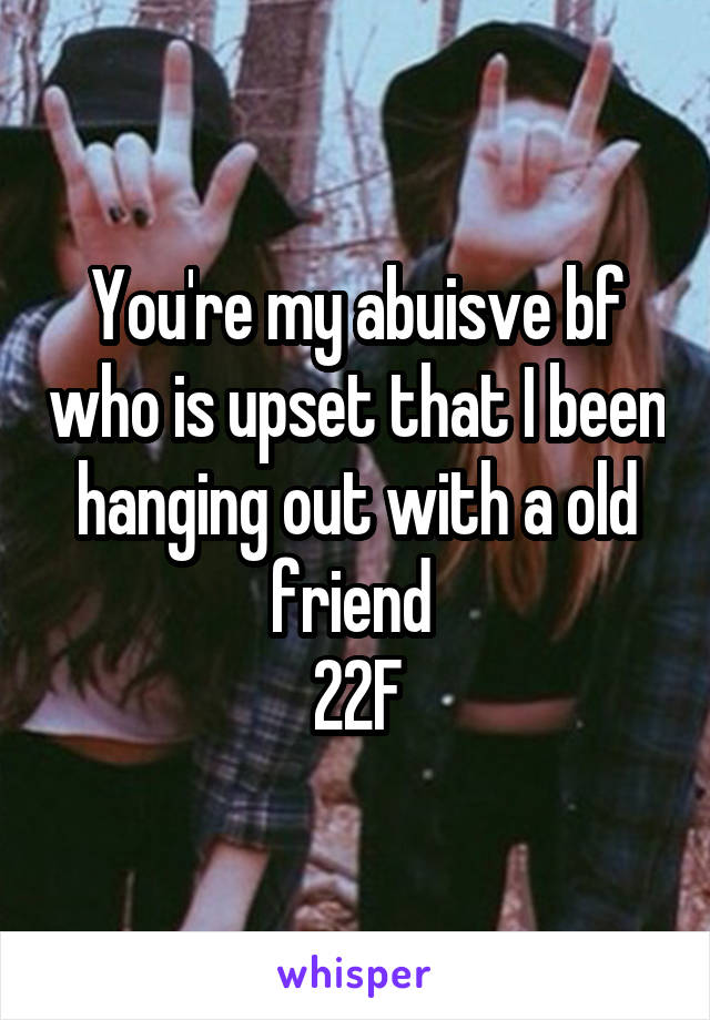 You're my abuisve bf who is upset that I been hanging out with a old friend 
22F