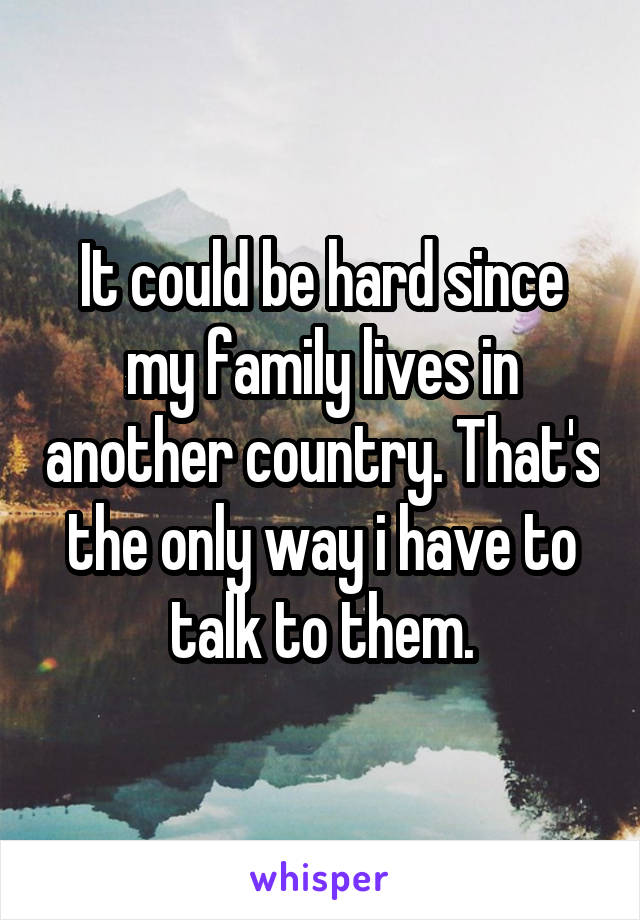 It could be hard since my family lives in another country. That's the only way i have to talk to them.
