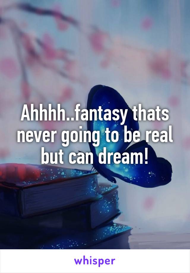 Ahhhh..fantasy thats never going to be real but can dream!