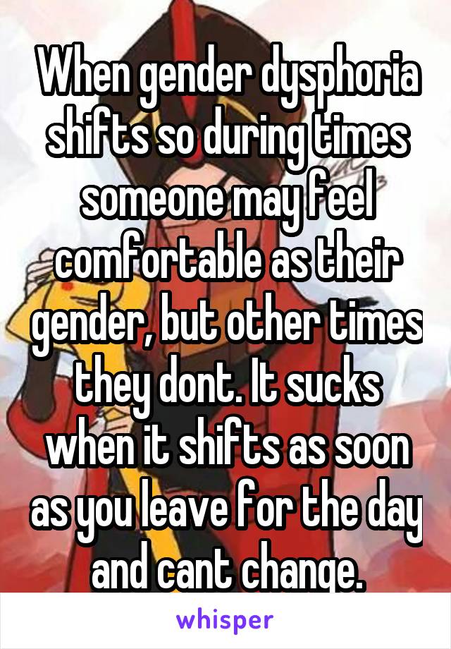 When gender dysphoria shifts so during times someone may feel comfortable as their gender, but other times they dont. It sucks when it shifts as soon as you leave for the day and cant change.