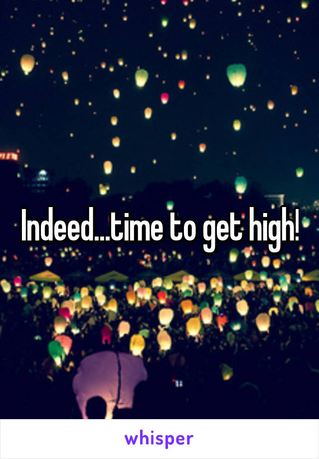 Indeed...time to get high!