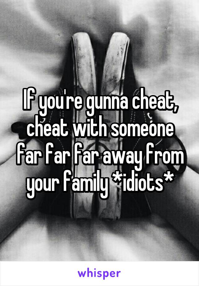 If you're gunna cheat, cheat with someone far far far away from your family *idiots*