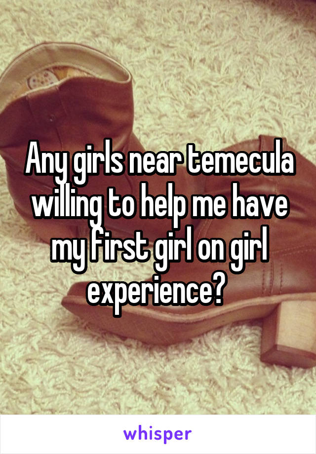 Any girls near temecula willing to help me have my first girl on girl experience? 