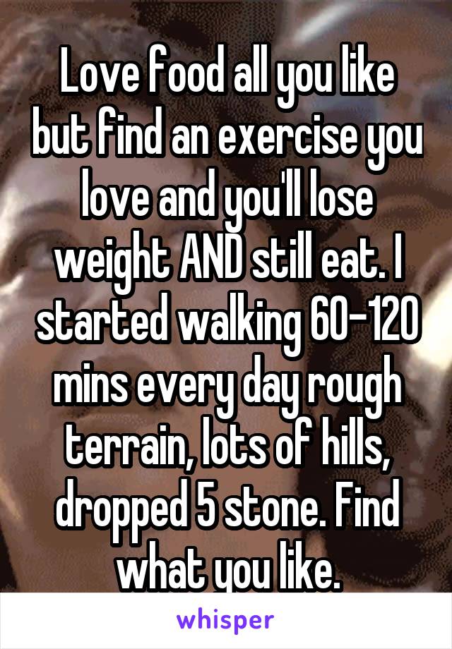 Love food all you like but find an exercise you love and you'll lose weight AND still eat. I started walking 60-120 mins every day rough terrain, lots of hills, dropped 5 stone. Find what you like.
