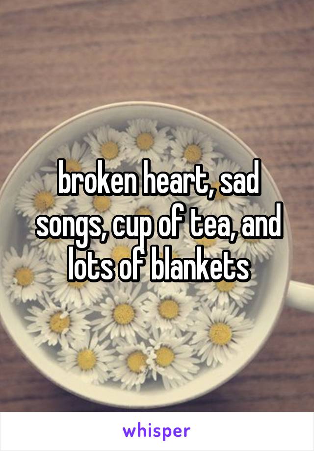 broken heart, sad songs, cup of tea, and lots of blankets