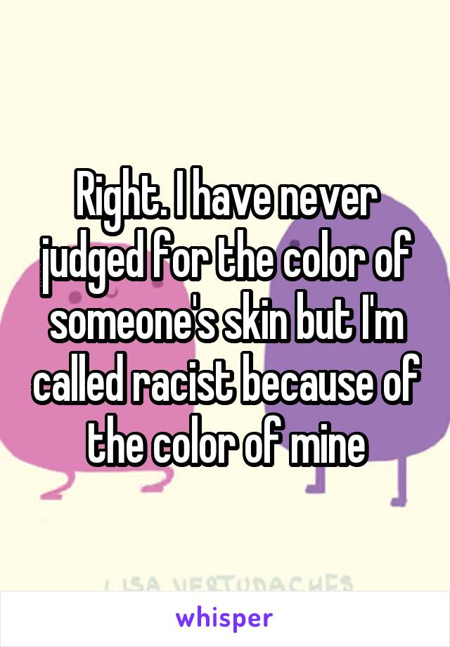 Right. I have never judged for the color of someone's skin but I'm called racist because of the color of mine