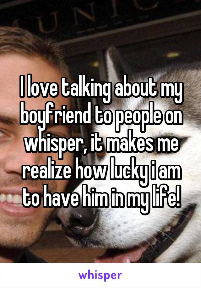 I love talking about my boyfriend to people on whisper, it makes me realize how lucky i am to have him in my life!