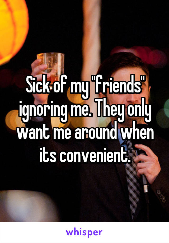 Sick of my "friends" ignoring me. They only want me around when its convenient.