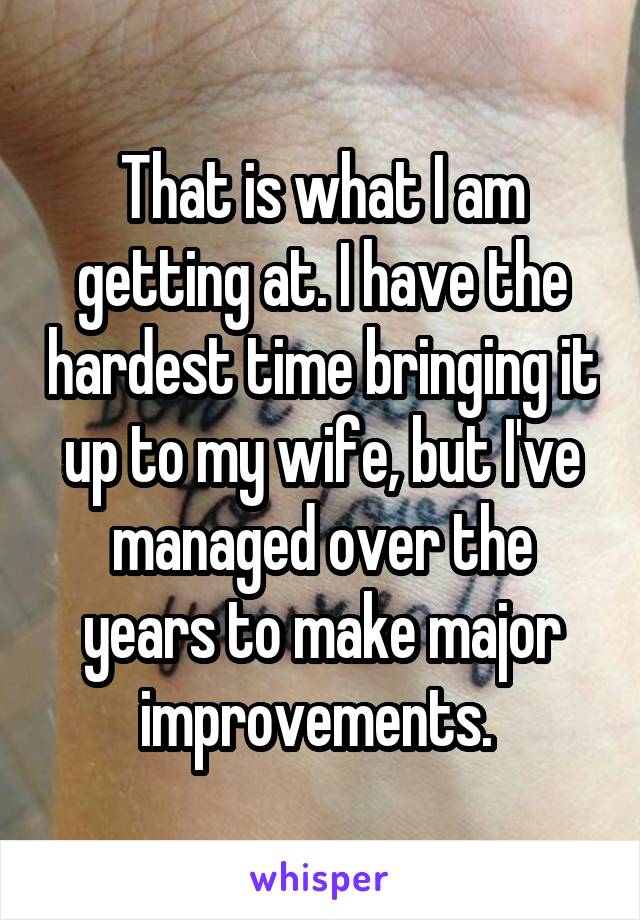 That is what I am getting at. I have the hardest time bringing it up to my wife, but I've managed over the years to make major improvements. 