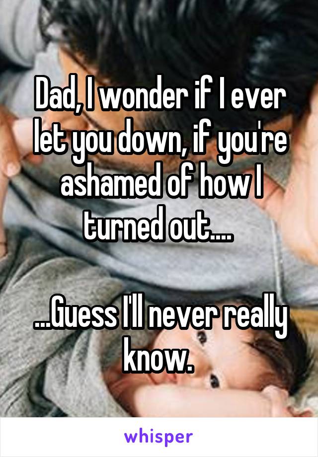 Dad, I wonder if I ever let you down, if you're ashamed of how I turned out.... 

...Guess I'll never really know. 