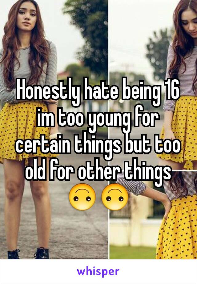 Honestly hate being 16 im too young for certain things but too old for other things 🙃🙃