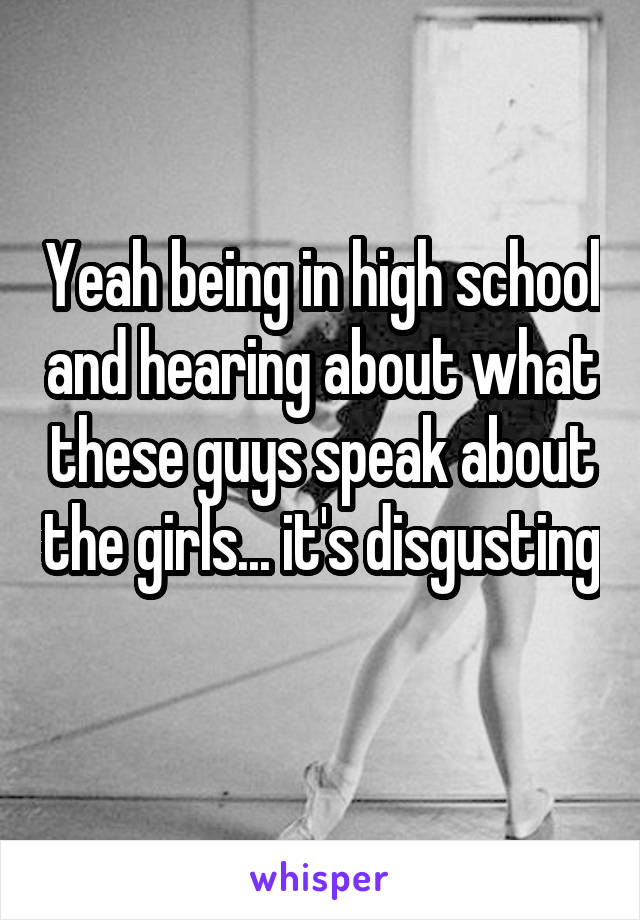 Yeah being in high school and hearing about what these guys speak about the girls... it's disgusting 