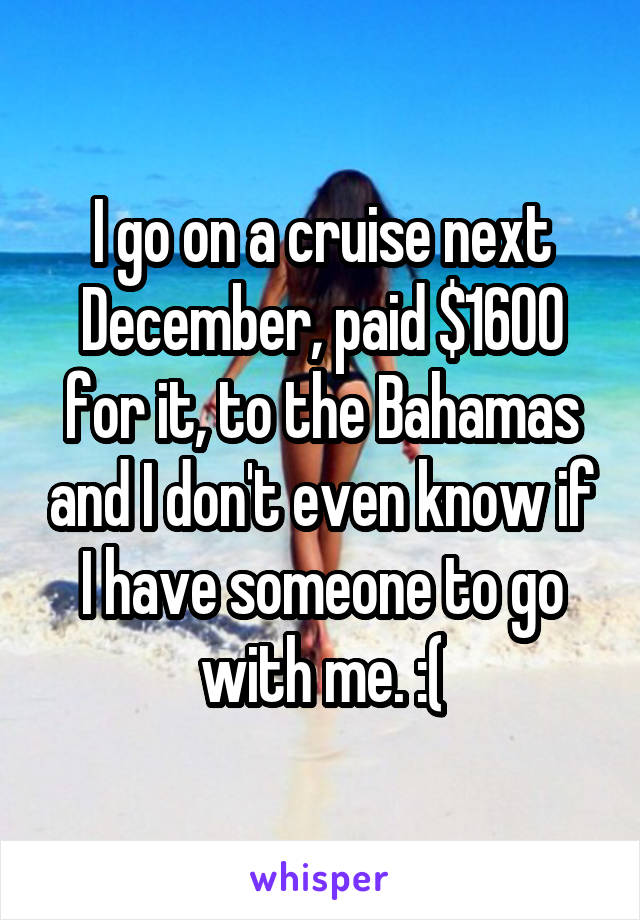 I go on a cruise next December, paid $1600 for it, to the Bahamas and I don't even know if I have someone to go with me. :(