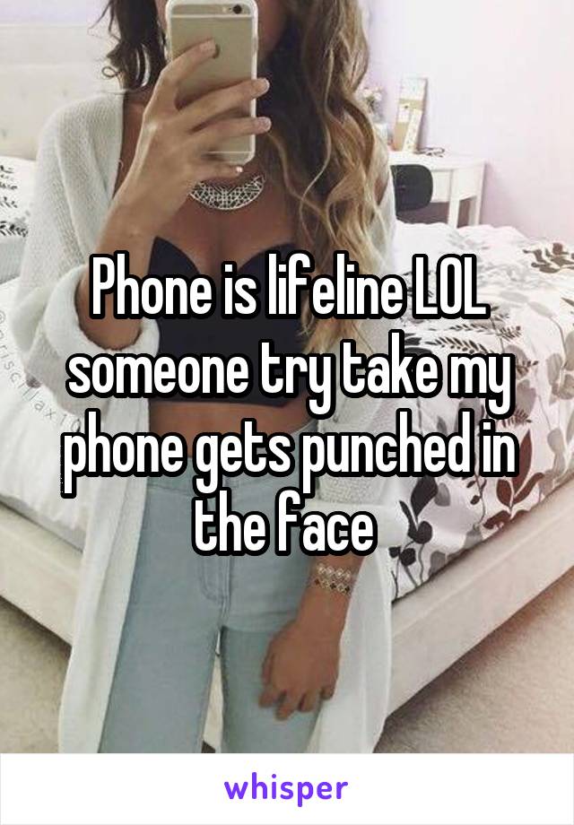 Phone is lifeline LOL someone try take my phone gets punched in the face 