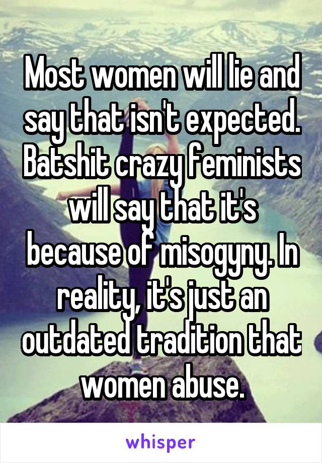 Most women will lie and say that isn't expected. Batshit crazy feminists will say that it's because of misogyny. In reality, it's just an outdated tradition that women abuse.