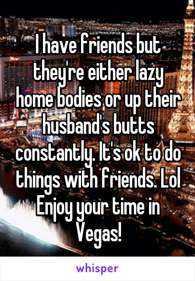 I have friends but they're either lazy home bodies or up their husband's butts constantly. It's ok to do things with friends. Lol
Enjoy your time in Vegas!