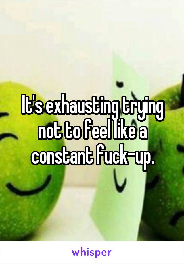 It's exhausting trying not to feel like a constant fuck-up.