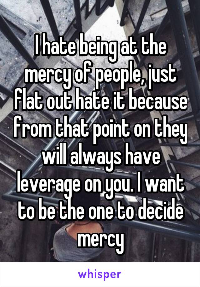 I hate being at the mercy of people, just flat out hate it because from that point on they will always have leverage on you. I want to be the one to decide mercy