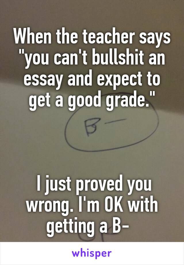 When the teacher says "you can't bullshit an essay and expect to get a good grade."

  
    
 I just proved you wrong. I'm OK with getting a B-  