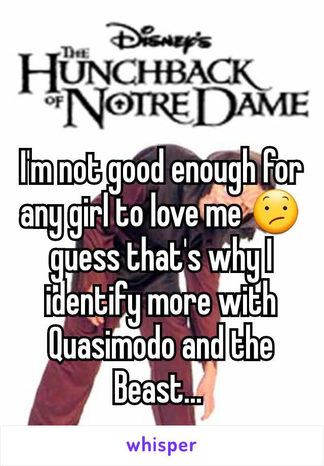 I'm not good enough for any girl to love me 😕 guess that's why I identify more with Quasimodo and the Beast... 