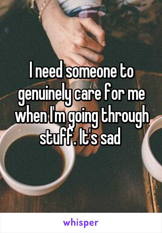 I need someone to genuinely care for me when I'm going through stuff. It's sad 
