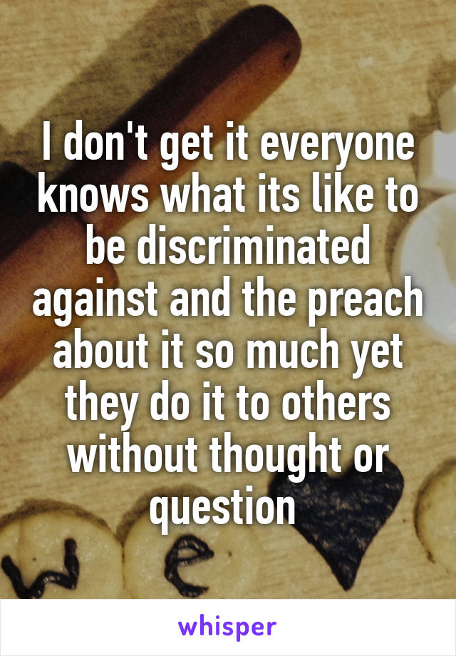 I don't get it everyone knows what its like to be discriminated against and the preach about it so much yet they do it to others without thought or question 