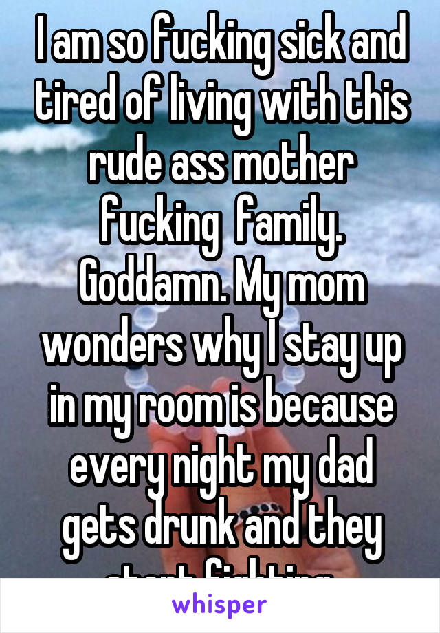 I am so fucking sick and tired of living with this rude ass mother fucking  family. Goddamn. My mom wonders why I stay up in my room is because every night my dad gets drunk and they start fighting.