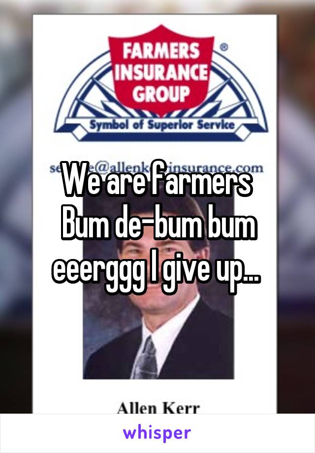 We are farmers 
Bum de-bum bum eeerggg I give up... 