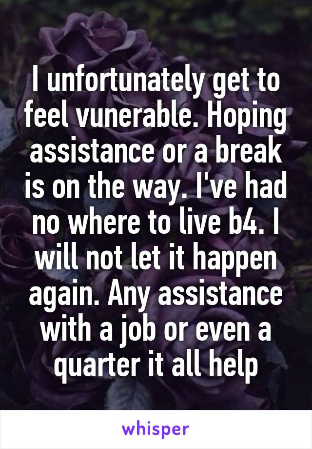 I unfortunately get to feel vunerable. Hoping assistance or a break is on the way. I've had no where to live b4. I will not let it happen again. Any assistance with a job or even a quarter it all help
