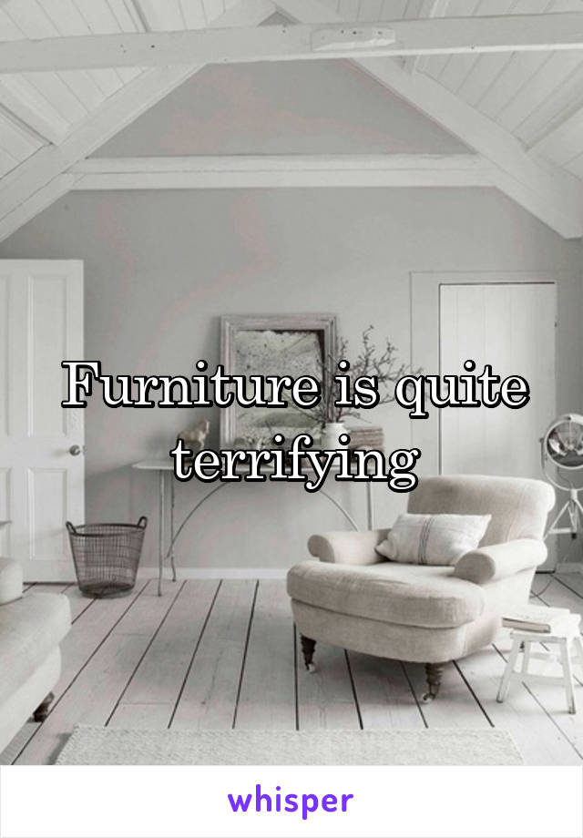 Furniture is quite terrifying