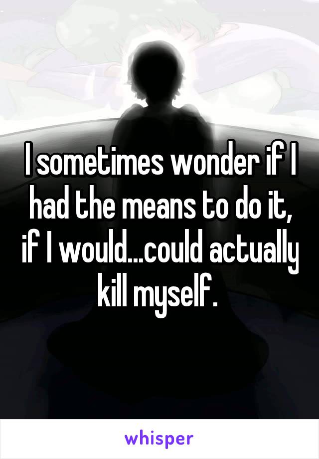 I sometimes wonder if I had the means to do it, if I would...could actually kill myself. 