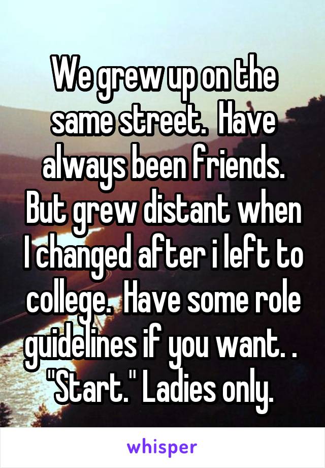 We grew up on the same street.  Have always been friends. But grew distant when I changed after i left to college.  Have some role guidelines if you want. .  "Start." Ladies only. 