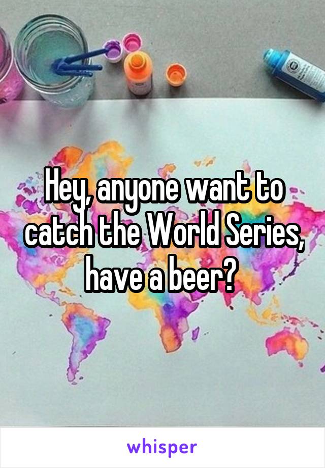 Hey, anyone want to catch the World Series, have a beer? 