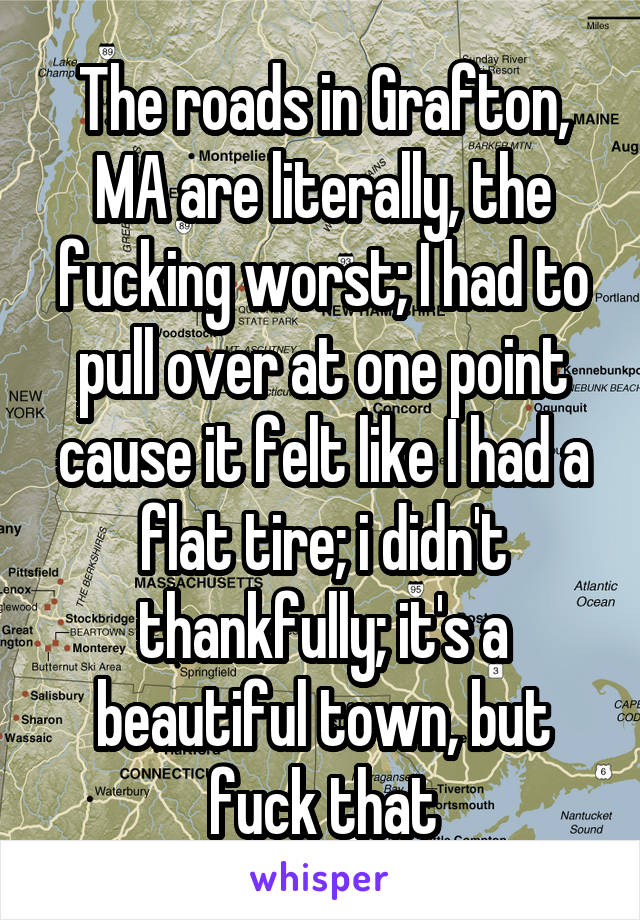 The roads in Grafton, MA are literally, the fucking worst; I had to pull over at one point cause it felt like I had a flat tire; i didn't thankfully; it's a beautiful town, but fuck that