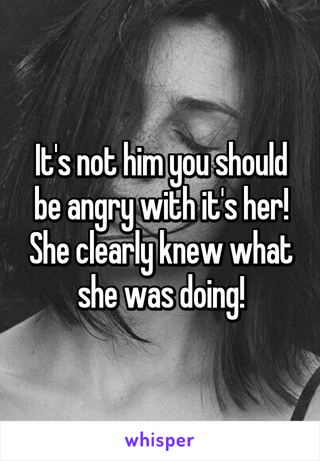 It's not him you should be angry with it's her! She clearly knew what she was doing!