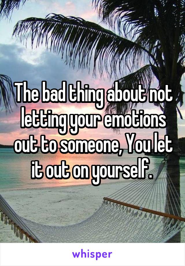 The bad thing about not letting your emotions out to someone, You let it out on yourself. 