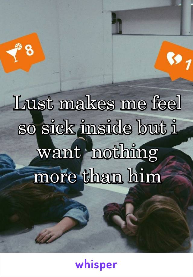 Lust makes me feel so sick inside but i want  nothing more than him