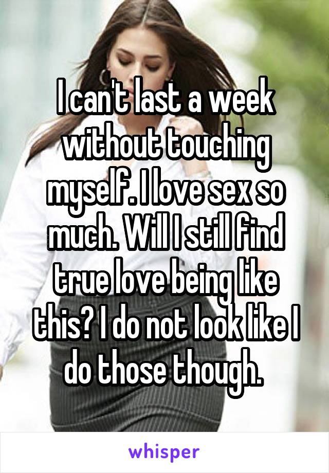I can't last a week without touching myself. I love sex so much. Will I still find true love being like this? I do not look like I do those though. 