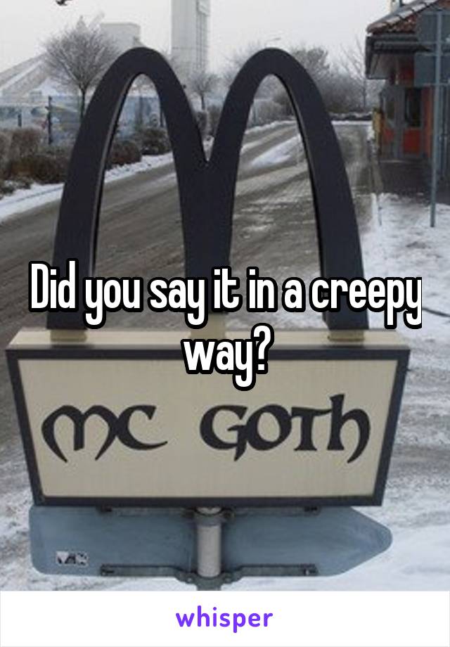 Did you say it in a creepy way?