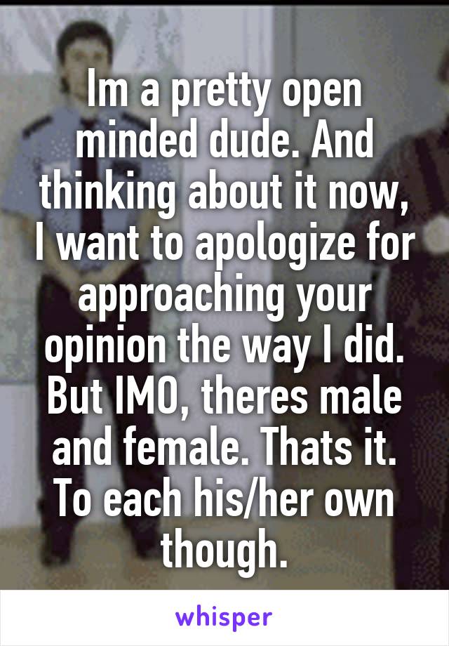 Im a pretty open minded dude. And thinking about it now, I want to apologize for approaching your opinion the way I did.
But IMO, theres male and female. Thats it.
To each his/her own though.