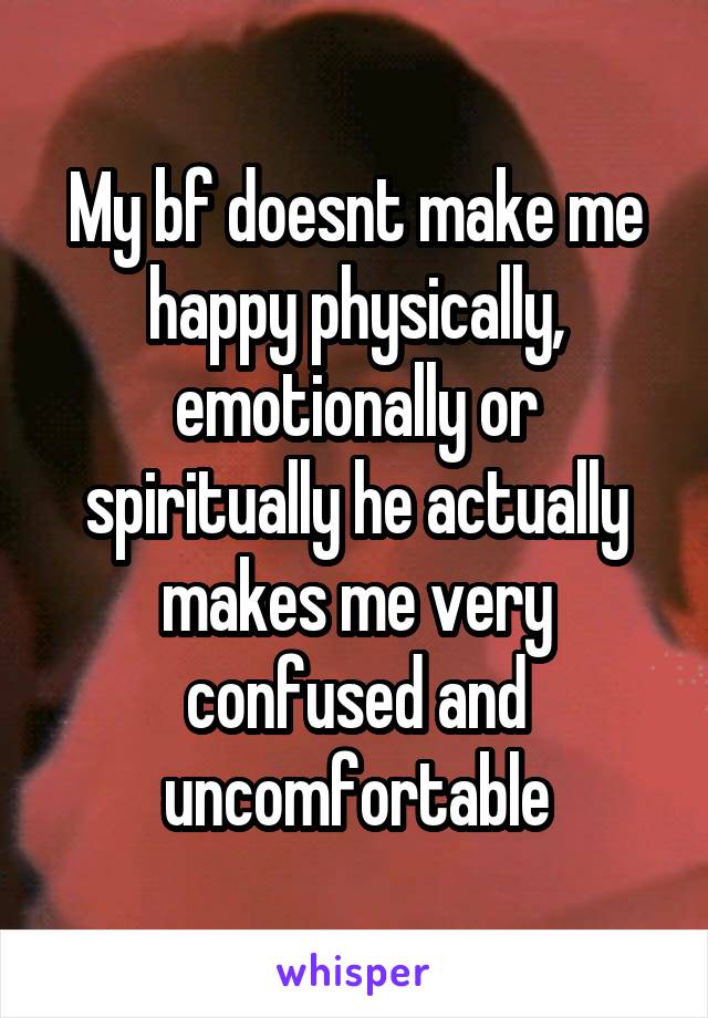 My bf doesnt make me happy physically, emotionally or spiritually he actually makes me very confused and uncomfortable