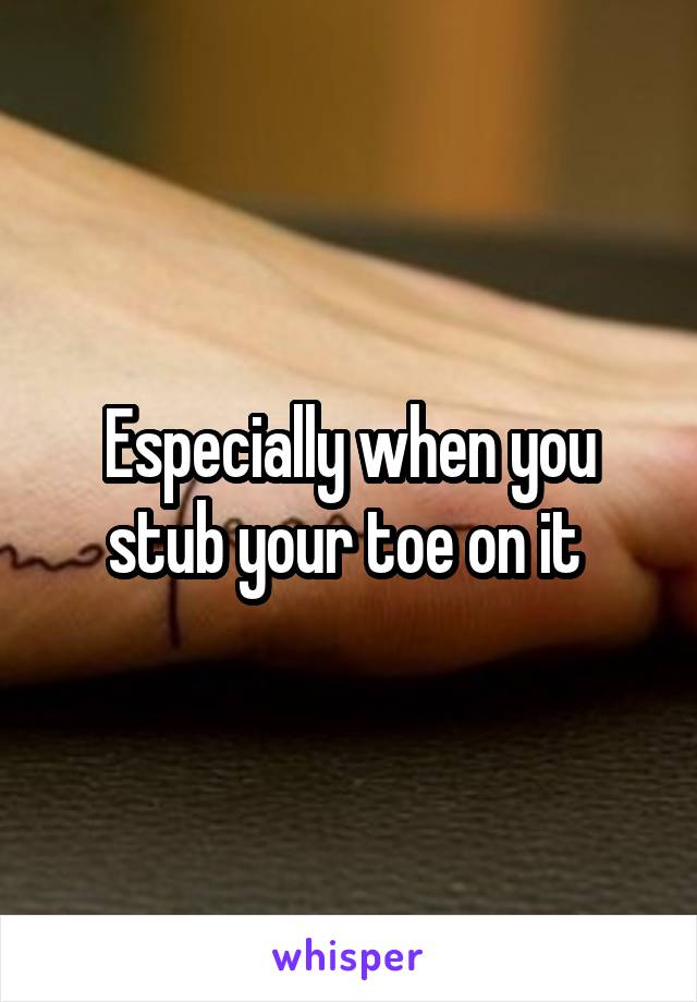 Especially when you stub your toe on it 